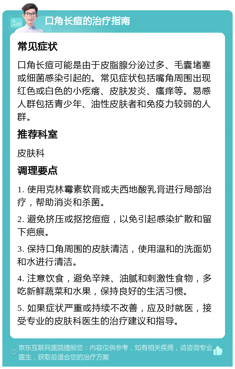 口角长痘的治疗指南 常见症状 口角长痘可能是由于皮脂腺分泌过多、毛囊堵塞或细菌感染引起的。常见症状包括嘴角周围出现红色或白色的小疙瘩、皮肤发炎、瘙痒等。易感人群包括青少年、油性皮肤者和免疫力较弱的人群。 推荐科室 皮肤科 调理要点 1. 使用克林霉素软膏或夫西地酸乳膏进行局部治疗，帮助消炎和杀菌。 2. 避免挤压或抠挖痘痘，以免引起感染扩散和留下疤痕。 3. 保持口角周围的皮肤清洁，使用温和的洗面奶和水进行清洁。 4. 注意饮食，避免辛辣、油腻和刺激性食物，多吃新鲜蔬菜和水果，保持良好的生活习惯。 5. 如果症状严重或持续不改善，应及时就医，接受专业的皮肤科医生的治疗建议和指导。