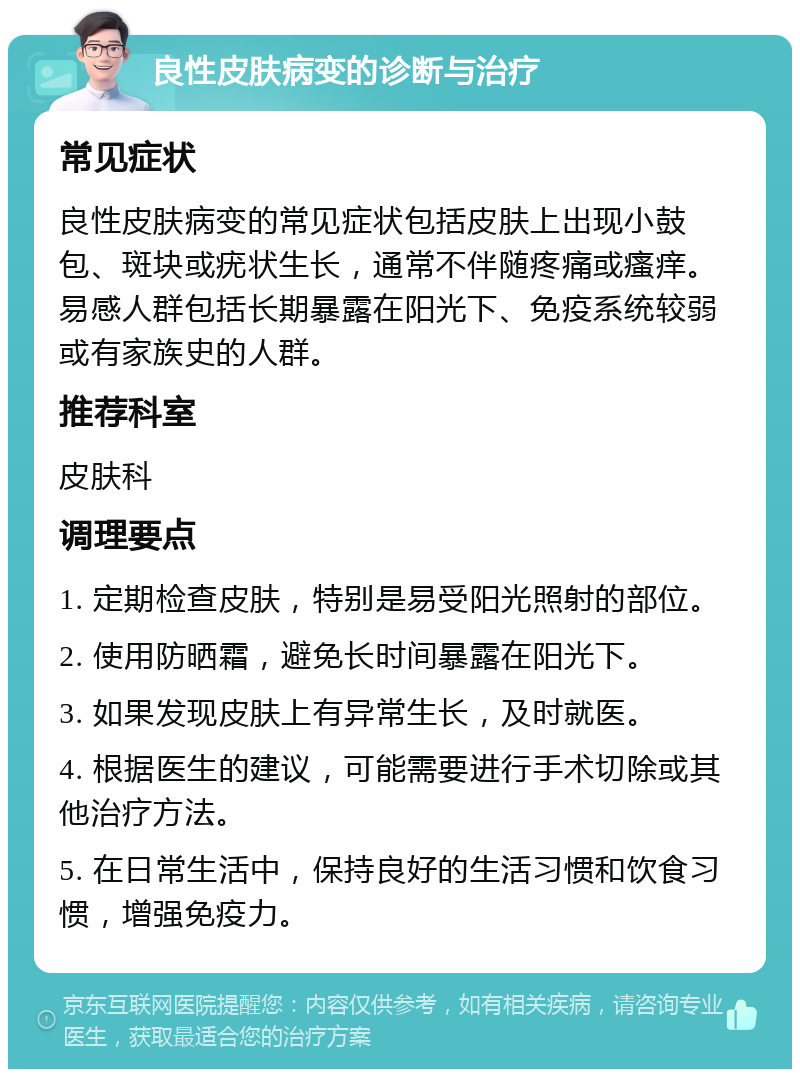 良性皮肤病变的诊断与治疗 常见症状 良性皮肤病变的常见症状包括皮肤上出现小鼓包、斑块或疣状生长，通常不伴随疼痛或瘙痒。易感人群包括长期暴露在阳光下、免疫系统较弱或有家族史的人群。 推荐科室 皮肤科 调理要点 1. 定期检查皮肤，特别是易受阳光照射的部位。 2. 使用防晒霜，避免长时间暴露在阳光下。 3. 如果发现皮肤上有异常生长，及时就医。 4. 根据医生的建议，可能需要进行手术切除或其他治疗方法。 5. 在日常生活中，保持良好的生活习惯和饮食习惯，增强免疫力。