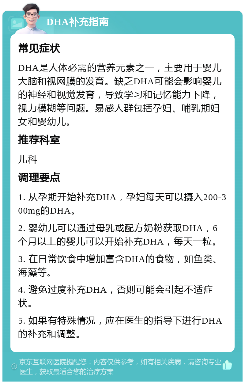 DHA补充指南 常见症状 DHA是人体必需的营养元素之一，主要用于婴儿大脑和视网膜的发育。缺乏DHA可能会影响婴儿的神经和视觉发育，导致学习和记忆能力下降，视力模糊等问题。易感人群包括孕妇、哺乳期妇女和婴幼儿。 推荐科室 儿科 调理要点 1. 从孕期开始补充DHA，孕妇每天可以摄入200-300mg的DHA。 2. 婴幼儿可以通过母乳或配方奶粉获取DHA，6个月以上的婴儿可以开始补充DHA，每天一粒。 3. 在日常饮食中增加富含DHA的食物，如鱼类、海藻等。 4. 避免过度补充DHA，否则可能会引起不适症状。 5. 如果有特殊情况，应在医生的指导下进行DHA的补充和调整。