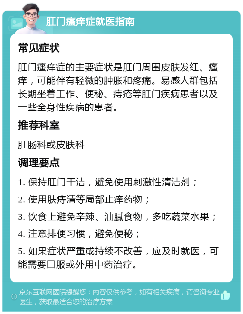 肛门瘙痒症就医指南 常见症状 肛门瘙痒症的主要症状是肛门周围皮肤发红、瘙痒，可能伴有轻微的肿胀和疼痛。易感人群包括长期坐着工作、便秘、痔疮等肛门疾病患者以及一些全身性疾病的患者。 推荐科室 肛肠科或皮肤科 调理要点 1. 保持肛门干洁，避免使用刺激性清洁剂； 2. 使用肤痔清等局部止痒药物； 3. 饮食上避免辛辣、油腻食物，多吃蔬菜水果； 4. 注意排便习惯，避免便秘； 5. 如果症状严重或持续不改善，应及时就医，可能需要口服或外用中药治疗。