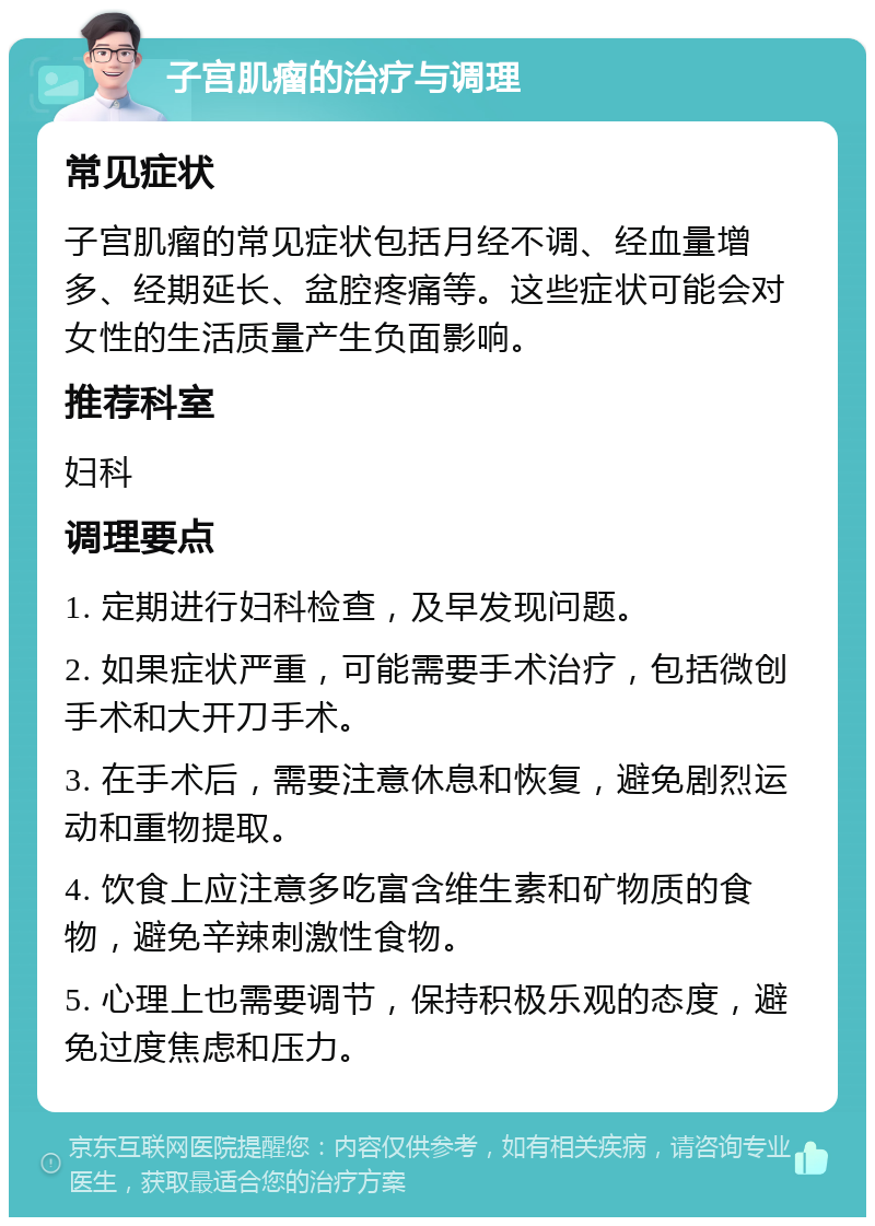 子宫肌瘤的治疗与调理 常见症状 子宫肌瘤的常见症状包括月经不调、经血量增多、经期延长、盆腔疼痛等。这些症状可能会对女性的生活质量产生负面影响。 推荐科室 妇科 调理要点 1. 定期进行妇科检查，及早发现问题。 2. 如果症状严重，可能需要手术治疗，包括微创手术和大开刀手术。 3. 在手术后，需要注意休息和恢复，避免剧烈运动和重物提取。 4. 饮食上应注意多吃富含维生素和矿物质的食物，避免辛辣刺激性食物。 5. 心理上也需要调节，保持积极乐观的态度，避免过度焦虑和压力。