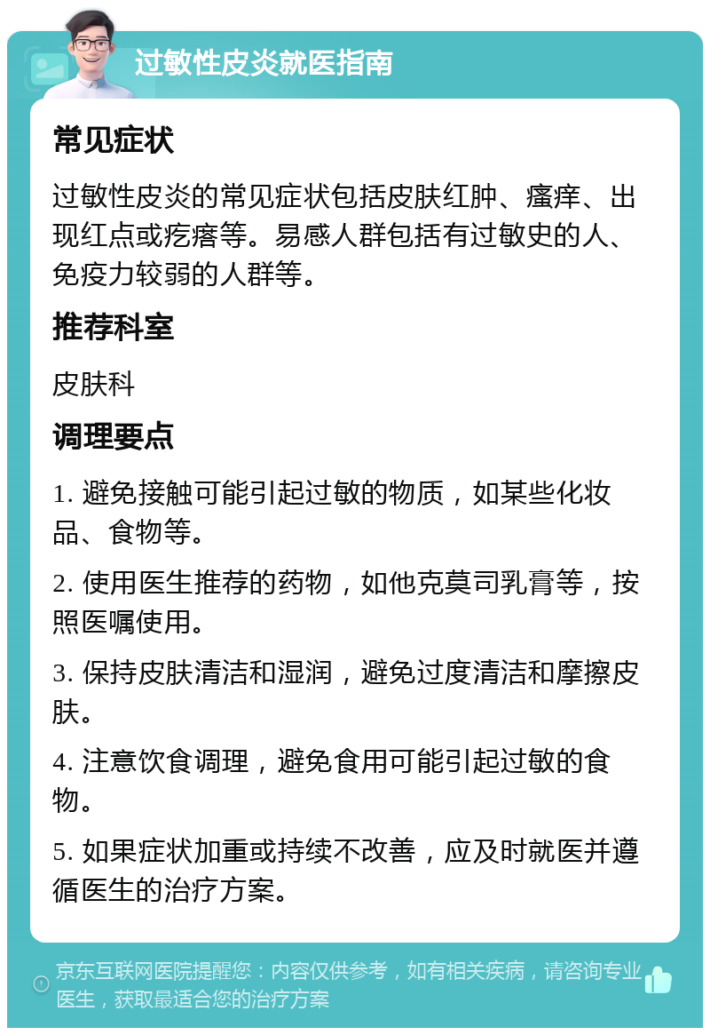 过敏性皮炎就医指南 常见症状 过敏性皮炎的常见症状包括皮肤红肿、瘙痒、出现红点或疙瘩等。易感人群包括有过敏史的人、免疫力较弱的人群等。 推荐科室 皮肤科 调理要点 1. 避免接触可能引起过敏的物质，如某些化妆品、食物等。 2. 使用医生推荐的药物，如他克莫司乳膏等，按照医嘱使用。 3. 保持皮肤清洁和湿润，避免过度清洁和摩擦皮肤。 4. 注意饮食调理，避免食用可能引起过敏的食物。 5. 如果症状加重或持续不改善，应及时就医并遵循医生的治疗方案。