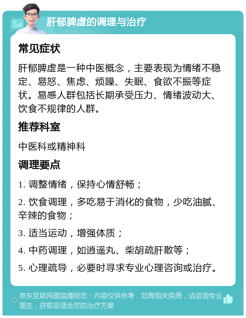 肝郁脾虚的调理与治疗 常见症状 肝郁脾虚是一种中医概念，主要表现为情绪不稳定、易怒、焦虑、烦躁、失眠、食欲不振等症状。易感人群包括长期承受压力、情绪波动大、饮食不规律的人群。 推荐科室 中医科或精神科 调理要点 1. 调整情绪，保持心情舒畅； 2. 饮食调理，多吃易于消化的食物，少吃油腻、辛辣的食物； 3. 适当运动，增强体质； 4. 中药调理，如逍遥丸、柴胡疏肝散等； 5. 心理疏导，必要时寻求专业心理咨询或治疗。