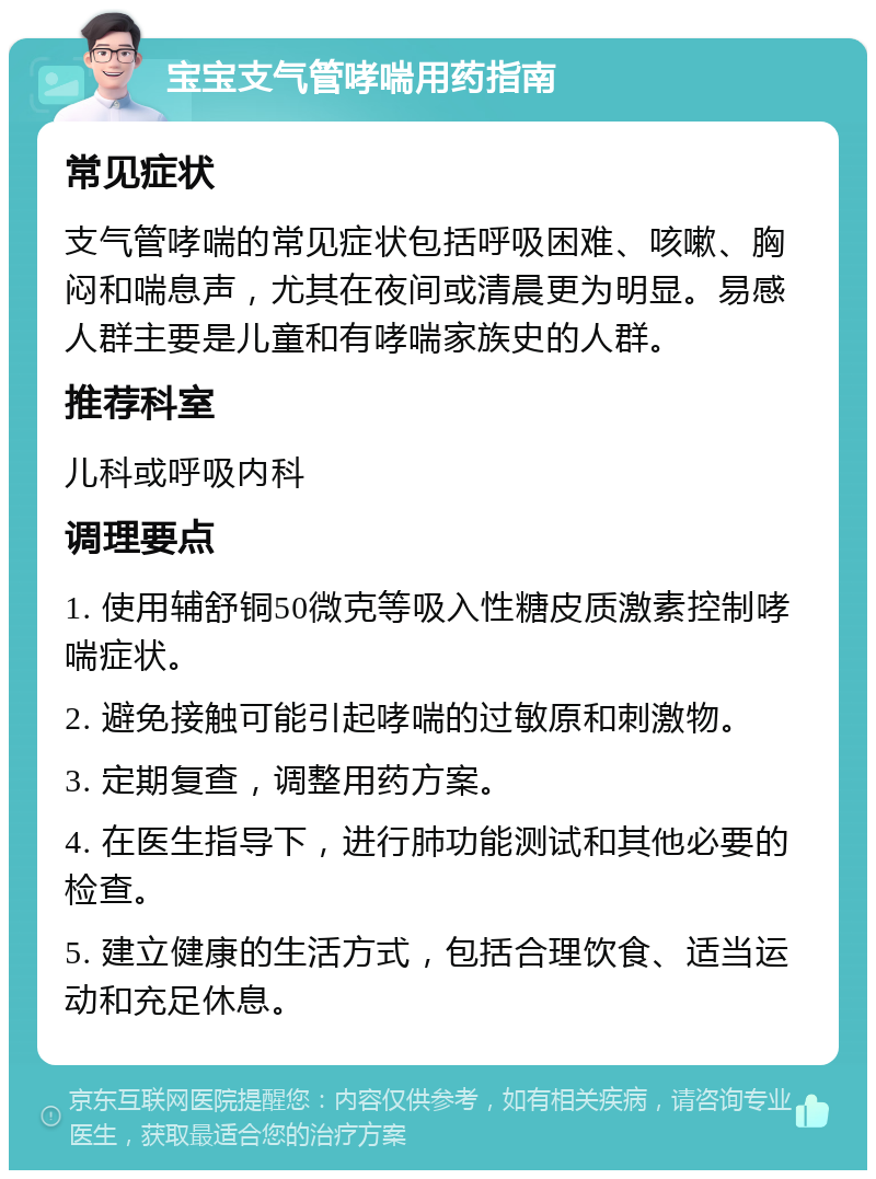 宝宝支气管哮喘用药指南 常见症状 支气管哮喘的常见症状包括呼吸困难、咳嗽、胸闷和喘息声，尤其在夜间或清晨更为明显。易感人群主要是儿童和有哮喘家族史的人群。 推荐科室 儿科或呼吸内科 调理要点 1. 使用辅舒铜50微克等吸入性糖皮质激素控制哮喘症状。 2. 避免接触可能引起哮喘的过敏原和刺激物。 3. 定期复查，调整用药方案。 4. 在医生指导下，进行肺功能测试和其他必要的检查。 5. 建立健康的生活方式，包括合理饮食、适当运动和充足休息。