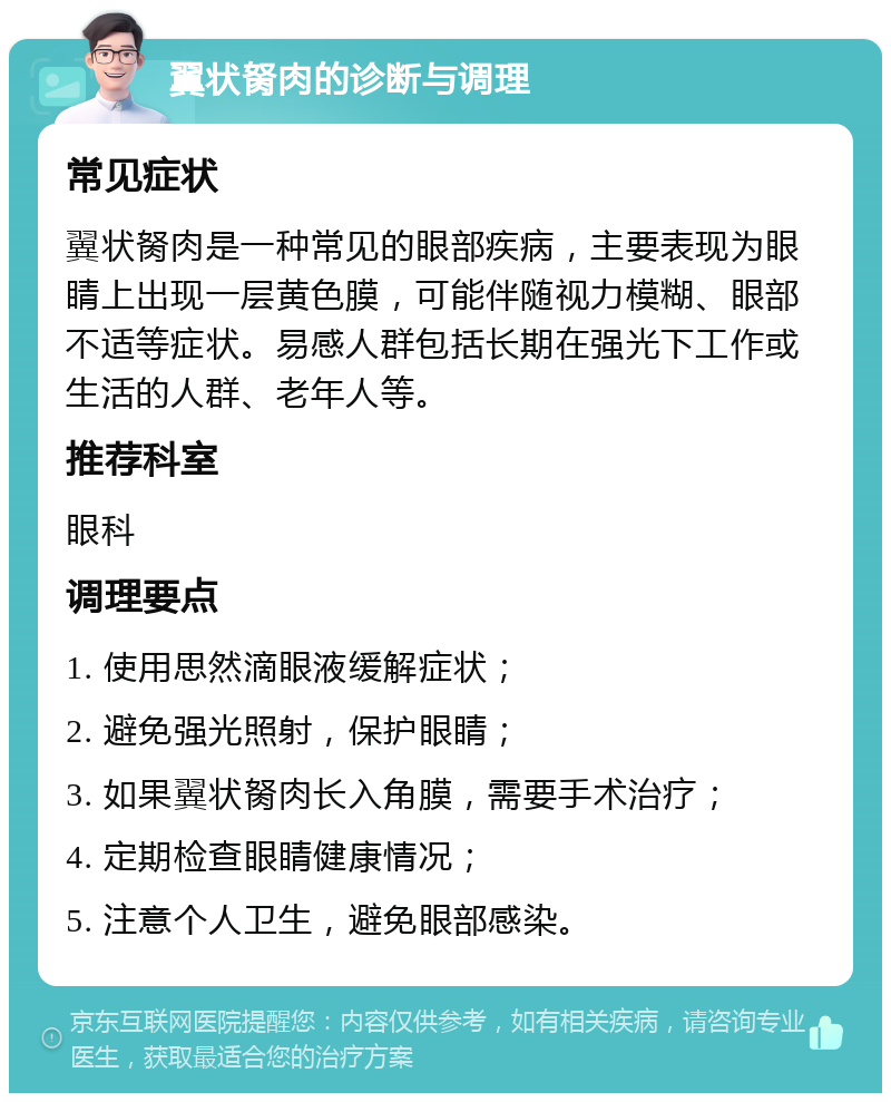 翼状胬肉的诊断与调理 常见症状 翼状胬肉是一种常见的眼部疾病，主要表现为眼睛上出现一层黄色膜，可能伴随视力模糊、眼部不适等症状。易感人群包括长期在强光下工作或生活的人群、老年人等。 推荐科室 眼科 调理要点 1. 使用思然滴眼液缓解症状； 2. 避免强光照射，保护眼睛； 3. 如果翼状胬肉长入角膜，需要手术治疗； 4. 定期检查眼睛健康情况； 5. 注意个人卫生，避免眼部感染。