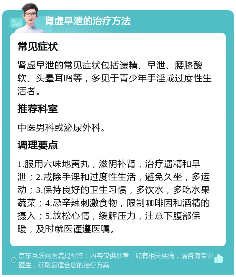 肾虚早泄的治疗方法 常见症状 肾虚早泄的常见症状包括遗精、早泄、腰膝酸软、头晕耳鸣等，多见于青少年手淫或过度性生活者。 推荐科室 中医男科或泌尿外科。 调理要点 1.服用六味地黄丸，滋阴补肾，治疗遗精和早泄；2.戒除手淫和过度性生活，避免久坐，多运动；3.保持良好的卫生习惯，多饮水，多吃水果蔬菜；4.忌辛辣刺激食物，限制咖啡因和酒精的摄入；5.放松心情，缓解压力，注意下腹部保暖，及时就医谨遵医嘱。