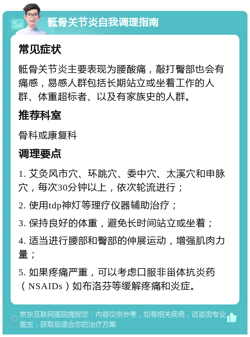 骶骨关节炎自我调理指南 常见症状 骶骨关节炎主要表现为腰酸痛，敲打臀部也会有痛感，易感人群包括长期站立或坐着工作的人群、体重超标者、以及有家族史的人群。 推荐科室 骨科或康复科 调理要点 1. 艾灸风市穴、环跳穴、委中穴、太溪穴和申脉穴，每次30分钟以上，依次轮流进行； 2. 使用tdp神灯等理疗仪器辅助治疗； 3. 保持良好的体重，避免长时间站立或坐着； 4. 适当进行腰部和臀部的伸展运动，增强肌肉力量； 5. 如果疼痛严重，可以考虑口服非甾体抗炎药（NSAIDs）如布洛芬等缓解疼痛和炎症。