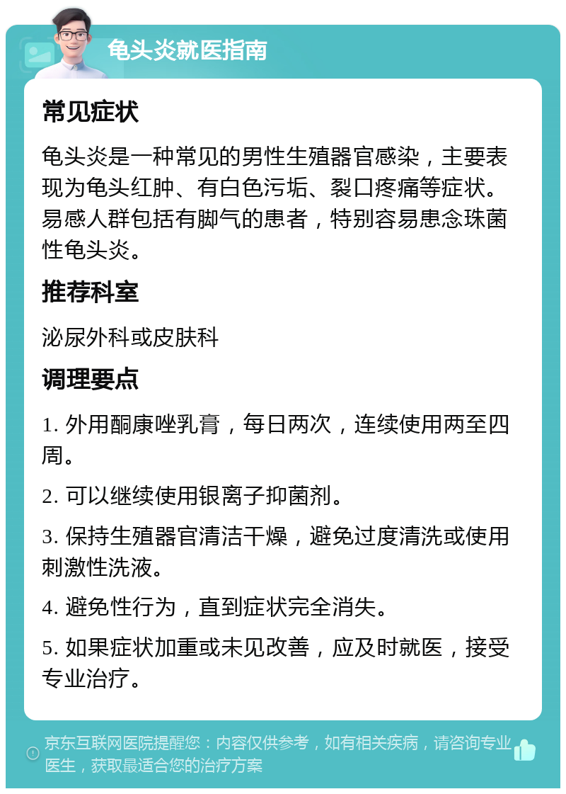 龟头炎就医指南 常见症状 龟头炎是一种常见的男性生殖器官感染，主要表现为龟头红肿、有白色污垢、裂口疼痛等症状。易感人群包括有脚气的患者，特别容易患念珠菌性龟头炎。 推荐科室 泌尿外科或皮肤科 调理要点 1. 外用酮康唑乳膏，每日两次，连续使用两至四周。 2. 可以继续使用银离子抑菌剂。 3. 保持生殖器官清洁干燥，避免过度清洗或使用刺激性洗液。 4. 避免性行为，直到症状完全消失。 5. 如果症状加重或未见改善，应及时就医，接受专业治疗。