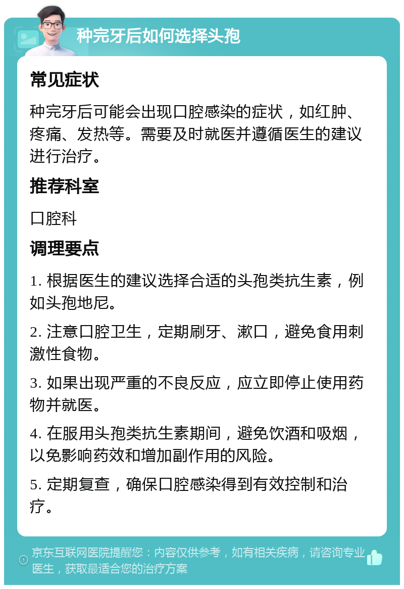 种完牙后如何选择头孢 常见症状 种完牙后可能会出现口腔感染的症状，如红肿、疼痛、发热等。需要及时就医并遵循医生的建议进行治疗。 推荐科室 口腔科 调理要点 1. 根据医生的建议选择合适的头孢类抗生素，例如头孢地尼。 2. 注意口腔卫生，定期刷牙、漱口，避免食用刺激性食物。 3. 如果出现严重的不良反应，应立即停止使用药物并就医。 4. 在服用头孢类抗生素期间，避免饮酒和吸烟，以免影响药效和增加副作用的风险。 5. 定期复查，确保口腔感染得到有效控制和治疗。