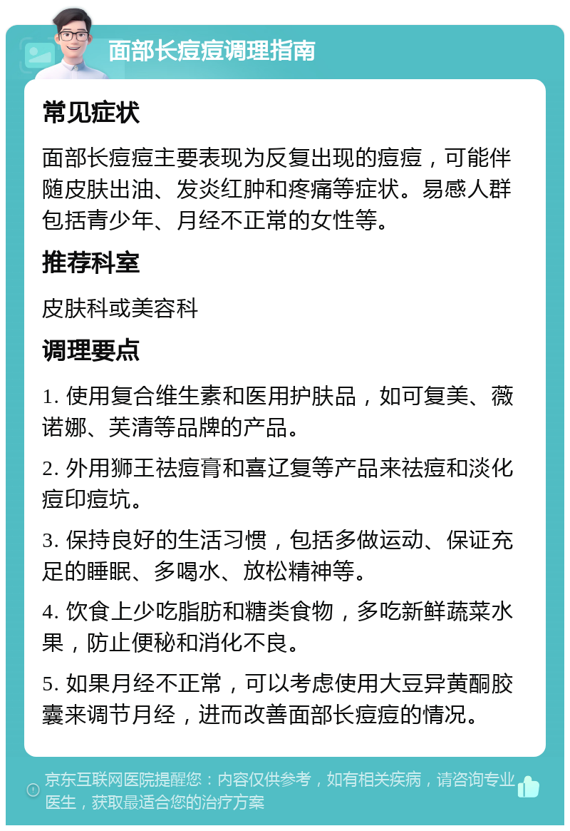 面部长痘痘调理指南 常见症状 面部长痘痘主要表现为反复出现的痘痘，可能伴随皮肤出油、发炎红肿和疼痛等症状。易感人群包括青少年、月经不正常的女性等。 推荐科室 皮肤科或美容科 调理要点 1. 使用复合维生素和医用护肤品，如可复美、薇诺娜、芙清等品牌的产品。 2. 外用狮王祛痘膏和喜辽复等产品来祛痘和淡化痘印痘坑。 3. 保持良好的生活习惯，包括多做运动、保证充足的睡眠、多喝水、放松精神等。 4. 饮食上少吃脂肪和糖类食物，多吃新鲜蔬菜水果，防止便秘和消化不良。 5. 如果月经不正常，可以考虑使用大豆异黄酮胶囊来调节月经，进而改善面部长痘痘的情况。