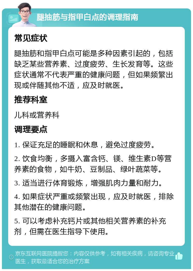 腿抽筋与指甲白点的调理指南 常见症状 腿抽筋和指甲白点可能是多种因素引起的，包括缺乏某些营养素、过度疲劳、生长发育等。这些症状通常不代表严重的健康问题，但如果频繁出现或伴随其他不适，应及时就医。 推荐科室 儿科或营养科 调理要点 1. 保证充足的睡眠和休息，避免过度疲劳。 2. 饮食均衡，多摄入富含钙、镁、维生素D等营养素的食物，如牛奶、豆制品、绿叶蔬菜等。 3. 适当进行体育锻炼，增强肌肉力量和耐力。 4. 如果症状严重或频繁出现，应及时就医，排除其他潜在的健康问题。 5. 可以考虑补充钙片或其他相关营养素的补充剂，但需在医生指导下使用。