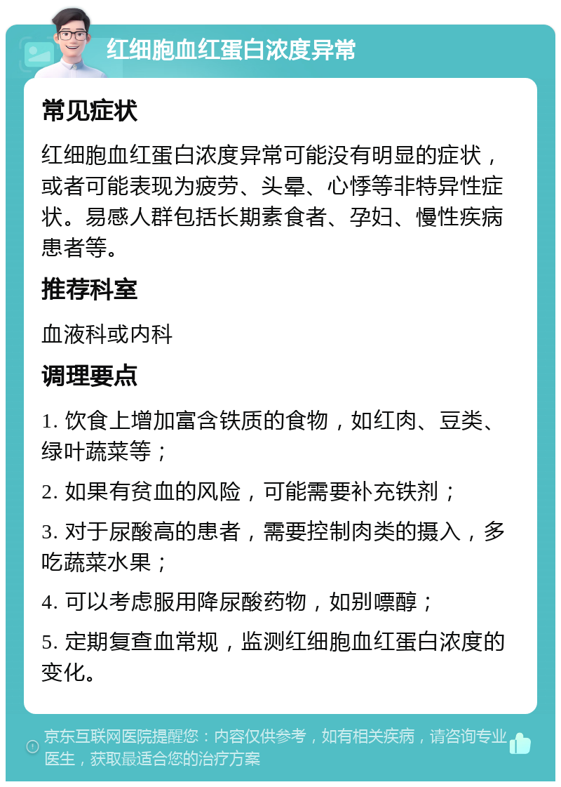 红细胞血红蛋白浓度异常 常见症状 红细胞血红蛋白浓度异常可能没有明显的症状，或者可能表现为疲劳、头晕、心悸等非特异性症状。易感人群包括长期素食者、孕妇、慢性疾病患者等。 推荐科室 血液科或内科 调理要点 1. 饮食上增加富含铁质的食物，如红肉、豆类、绿叶蔬菜等； 2. 如果有贫血的风险，可能需要补充铁剂； 3. 对于尿酸高的患者，需要控制肉类的摄入，多吃蔬菜水果； 4. 可以考虑服用降尿酸药物，如别嘌醇； 5. 定期复查血常规，监测红细胞血红蛋白浓度的变化。