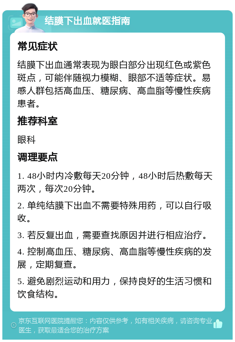 结膜下出血就医指南 常见症状 结膜下出血通常表现为眼白部分出现红色或紫色斑点，可能伴随视力模糊、眼部不适等症状。易感人群包括高血压、糖尿病、高血脂等慢性疾病患者。 推荐科室 眼科 调理要点 1. 48小时内冷敷每天20分钟，48小时后热敷每天两次，每次20分钟。 2. 单纯结膜下出血不需要特殊用药，可以自行吸收。 3. 若反复出血，需要查找原因并进行相应治疗。 4. 控制高血压、糖尿病、高血脂等慢性疾病的发展，定期复查。 5. 避免剧烈运动和用力，保持良好的生活习惯和饮食结构。