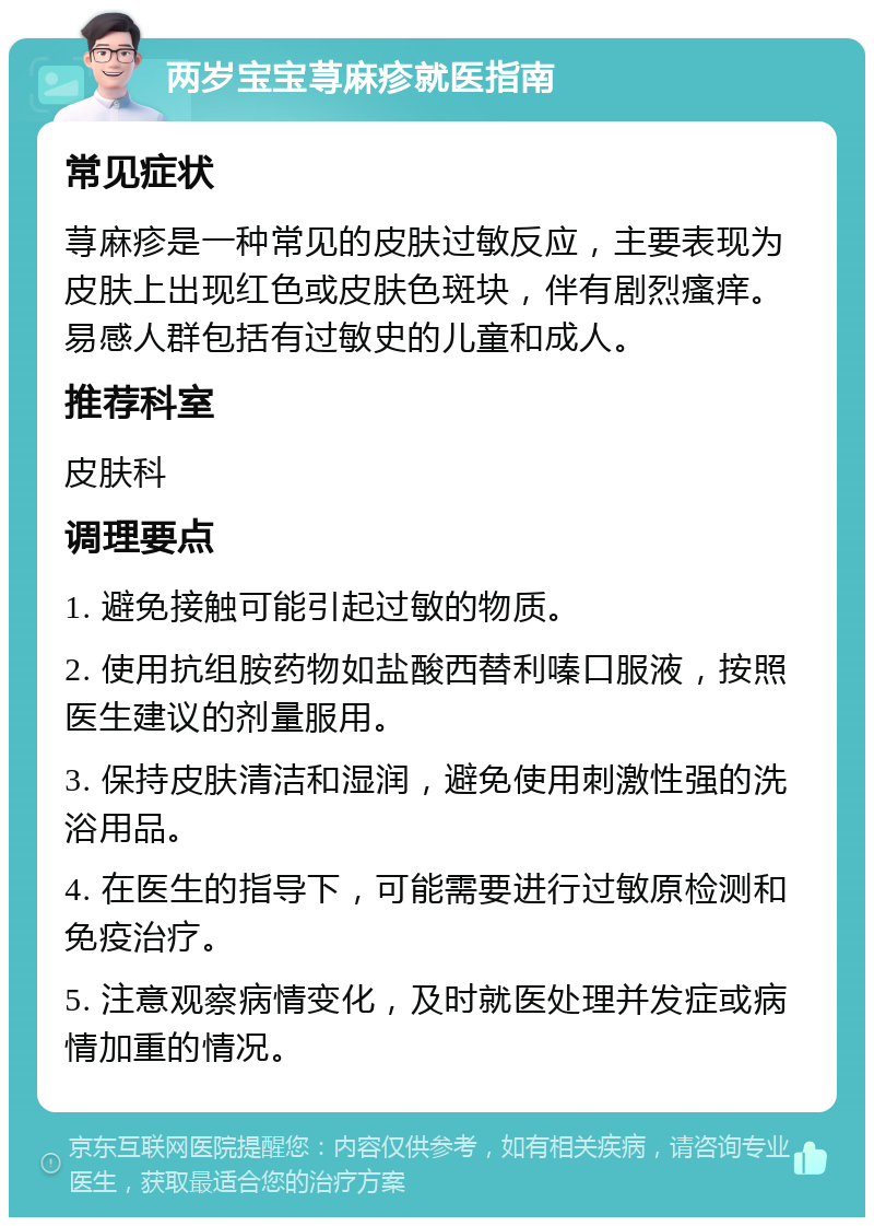 两岁宝宝荨麻疹就医指南 常见症状 荨麻疹是一种常见的皮肤过敏反应，主要表现为皮肤上出现红色或皮肤色斑块，伴有剧烈瘙痒。易感人群包括有过敏史的儿童和成人。 推荐科室 皮肤科 调理要点 1. 避免接触可能引起过敏的物质。 2. 使用抗组胺药物如盐酸西替利嗪口服液，按照医生建议的剂量服用。 3. 保持皮肤清洁和湿润，避免使用刺激性强的洗浴用品。 4. 在医生的指导下，可能需要进行过敏原检测和免疫治疗。 5. 注意观察病情变化，及时就医处理并发症或病情加重的情况。