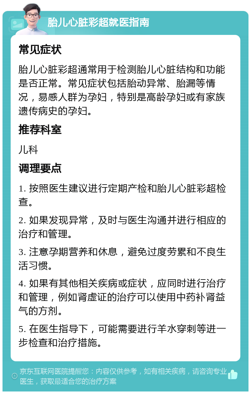 胎儿心脏彩超就医指南 常见症状 胎儿心脏彩超通常用于检测胎儿心脏结构和功能是否正常。常见症状包括胎动异常、胎漏等情况，易感人群为孕妇，特别是高龄孕妇或有家族遗传病史的孕妇。 推荐科室 儿科 调理要点 1. 按照医生建议进行定期产检和胎儿心脏彩超检查。 2. 如果发现异常，及时与医生沟通并进行相应的治疗和管理。 3. 注意孕期营养和休息，避免过度劳累和不良生活习惯。 4. 如果有其他相关疾病或症状，应同时进行治疗和管理，例如肾虚证的治疗可以使用中药补肾益气的方剂。 5. 在医生指导下，可能需要进行羊水穿刺等进一步检查和治疗措施。