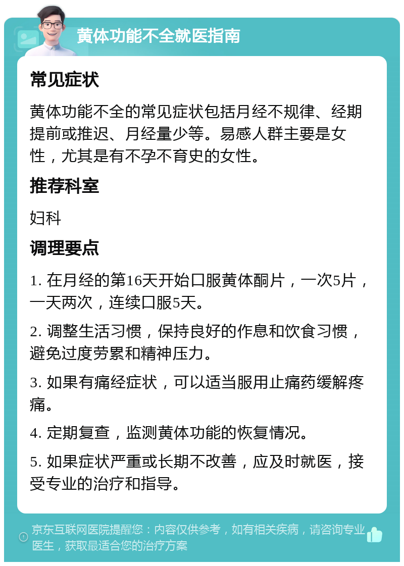 黄体功能不全就医指南 常见症状 黄体功能不全的常见症状包括月经不规律、经期提前或推迟、月经量少等。易感人群主要是女性，尤其是有不孕不育史的女性。 推荐科室 妇科 调理要点 1. 在月经的第16天开始口服黄体酮片，一次5片，一天两次，连续口服5天。 2. 调整生活习惯，保持良好的作息和饮食习惯，避免过度劳累和精神压力。 3. 如果有痛经症状，可以适当服用止痛药缓解疼痛。 4. 定期复查，监测黄体功能的恢复情况。 5. 如果症状严重或长期不改善，应及时就医，接受专业的治疗和指导。