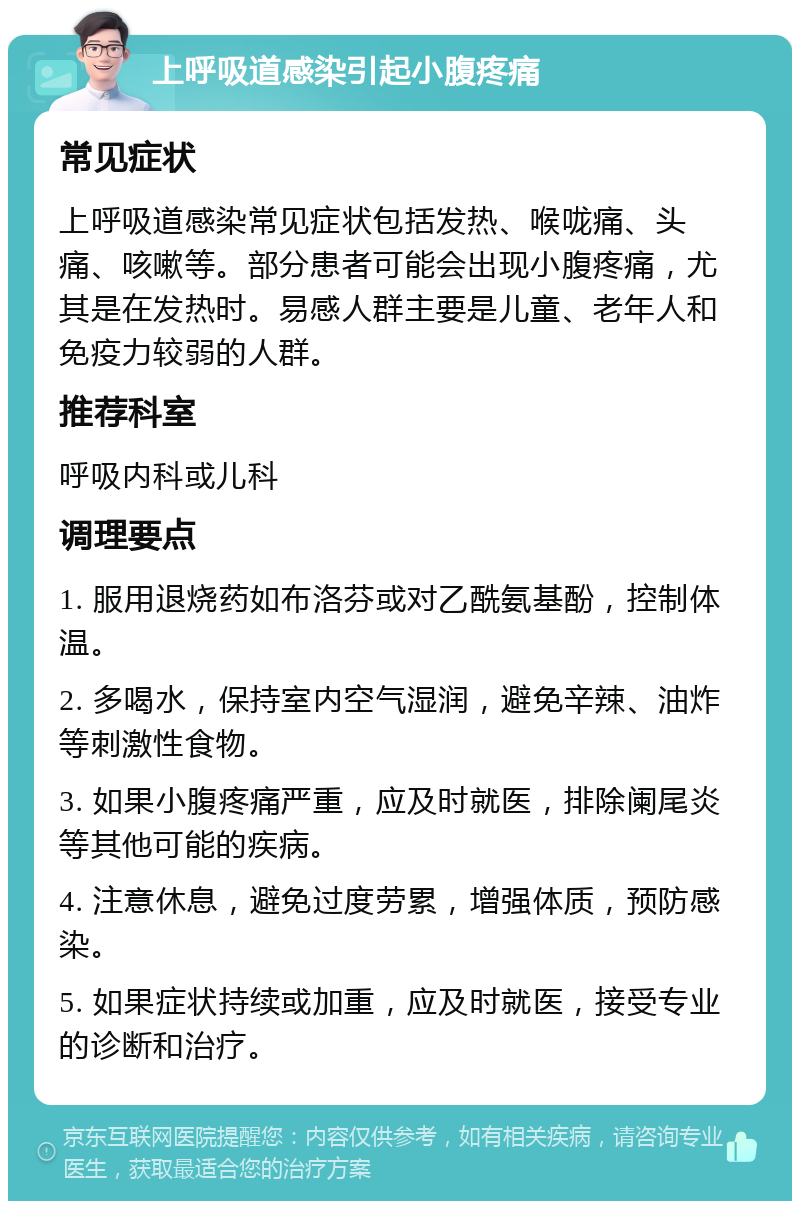 上呼吸道感染引起小腹疼痛 常见症状 上呼吸道感染常见症状包括发热、喉咙痛、头痛、咳嗽等。部分患者可能会出现小腹疼痛，尤其是在发热时。易感人群主要是儿童、老年人和免疫力较弱的人群。 推荐科室 呼吸内科或儿科 调理要点 1. 服用退烧药如布洛芬或对乙酰氨基酚，控制体温。 2. 多喝水，保持室内空气湿润，避免辛辣、油炸等刺激性食物。 3. 如果小腹疼痛严重，应及时就医，排除阑尾炎等其他可能的疾病。 4. 注意休息，避免过度劳累，增强体质，预防感染。 5. 如果症状持续或加重，应及时就医，接受专业的诊断和治疗。