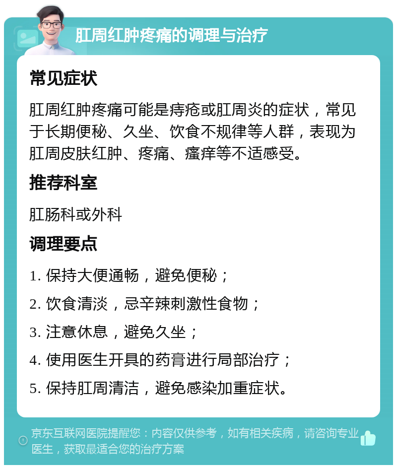 肛周红肿疼痛的调理与治疗 常见症状 肛周红肿疼痛可能是痔疮或肛周炎的症状，常见于长期便秘、久坐、饮食不规律等人群，表现为肛周皮肤红肿、疼痛、瘙痒等不适感受。 推荐科室 肛肠科或外科 调理要点 1. 保持大便通畅，避免便秘； 2. 饮食清淡，忌辛辣刺激性食物； 3. 注意休息，避免久坐； 4. 使用医生开具的药膏进行局部治疗； 5. 保持肛周清洁，避免感染加重症状。