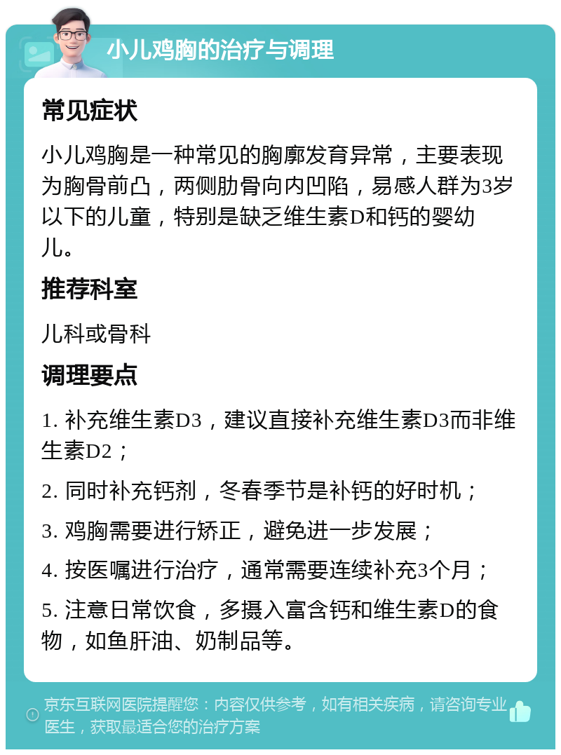 小儿鸡胸的治疗与调理 常见症状 小儿鸡胸是一种常见的胸廓发育异常，主要表现为胸骨前凸，两侧肋骨向内凹陷，易感人群为3岁以下的儿童，特别是缺乏维生素D和钙的婴幼儿。 推荐科室 儿科或骨科 调理要点 1. 补充维生素D3，建议直接补充维生素D3而非维生素D2； 2. 同时补充钙剂，冬春季节是补钙的好时机； 3. 鸡胸需要进行矫正，避免进一步发展； 4. 按医嘱进行治疗，通常需要连续补充3个月； 5. 注意日常饮食，多摄入富含钙和维生素D的食物，如鱼肝油、奶制品等。