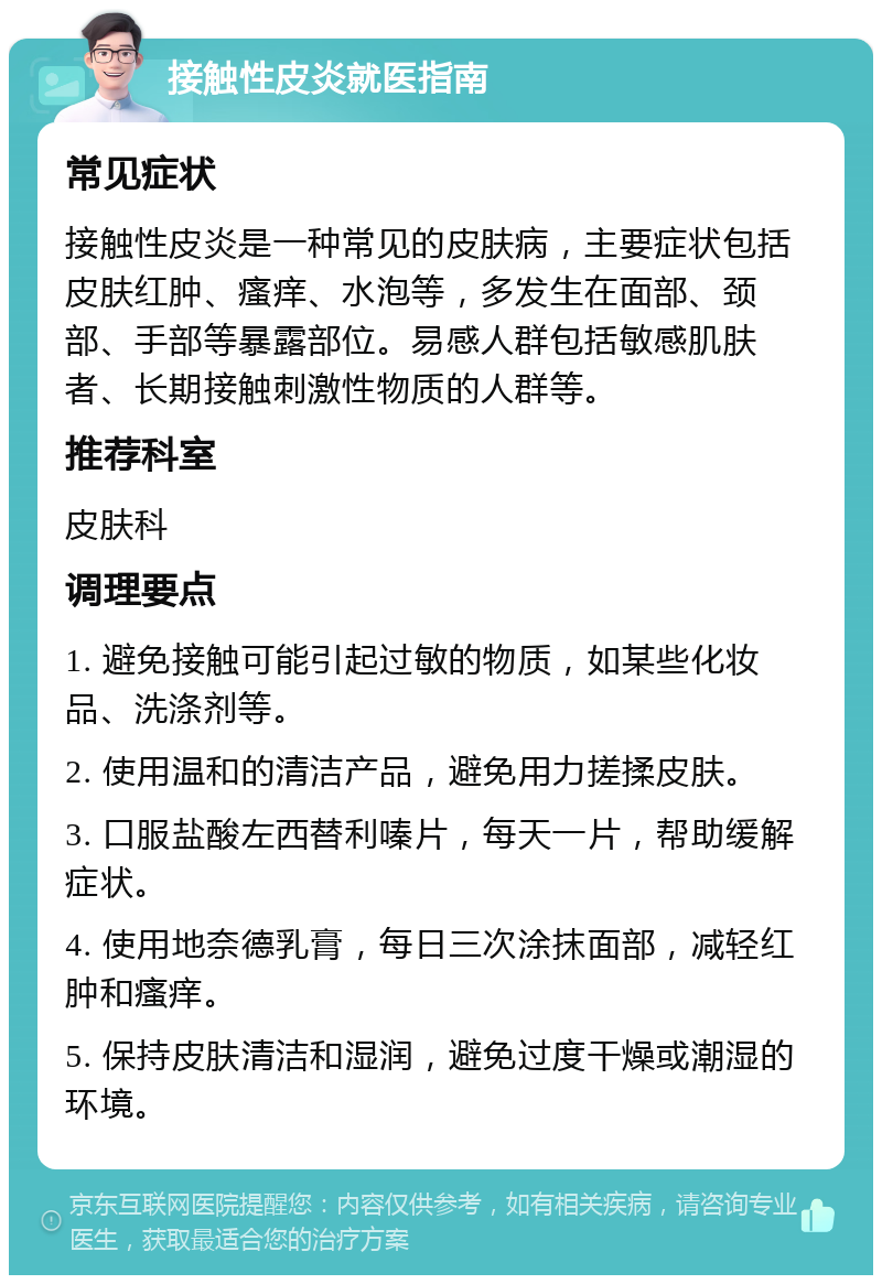 接触性皮炎就医指南 常见症状 接触性皮炎是一种常见的皮肤病，主要症状包括皮肤红肿、瘙痒、水泡等，多发生在面部、颈部、手部等暴露部位。易感人群包括敏感肌肤者、长期接触刺激性物质的人群等。 推荐科室 皮肤科 调理要点 1. 避免接触可能引起过敏的物质，如某些化妆品、洗涤剂等。 2. 使用温和的清洁产品，避免用力搓揉皮肤。 3. 口服盐酸左西替利嗪片，每天一片，帮助缓解症状。 4. 使用地奈德乳膏，每日三次涂抹面部，减轻红肿和瘙痒。 5. 保持皮肤清洁和湿润，避免过度干燥或潮湿的环境。