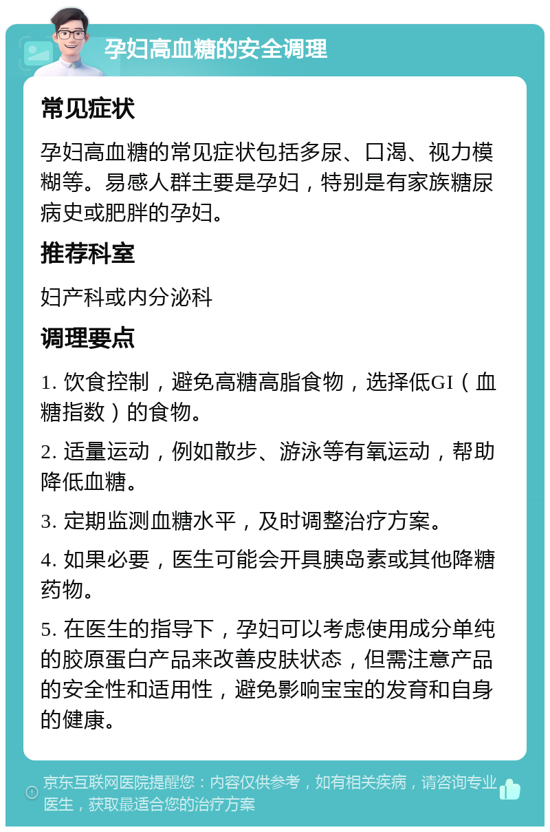 孕妇高血糖的安全调理 常见症状 孕妇高血糖的常见症状包括多尿、口渴、视力模糊等。易感人群主要是孕妇，特别是有家族糖尿病史或肥胖的孕妇。 推荐科室 妇产科或内分泌科 调理要点 1. 饮食控制，避免高糖高脂食物，选择低GI（血糖指数）的食物。 2. 适量运动，例如散步、游泳等有氧运动，帮助降低血糖。 3. 定期监测血糖水平，及时调整治疗方案。 4. 如果必要，医生可能会开具胰岛素或其他降糖药物。 5. 在医生的指导下，孕妇可以考虑使用成分单纯的胶原蛋白产品来改善皮肤状态，但需注意产品的安全性和适用性，避免影响宝宝的发育和自身的健康。