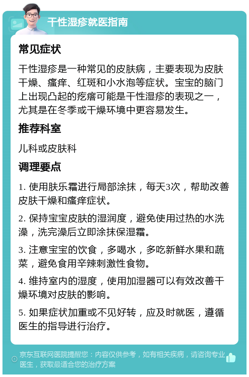 干性湿疹就医指南 常见症状 干性湿疹是一种常见的皮肤病，主要表现为皮肤干燥、瘙痒、红斑和小水泡等症状。宝宝的脑门上出现凸起的疙瘩可能是干性湿疹的表现之一，尤其是在冬季或干燥环境中更容易发生。 推荐科室 儿科或皮肤科 调理要点 1. 使用肤乐霜进行局部涂抹，每天3次，帮助改善皮肤干燥和瘙痒症状。 2. 保持宝宝皮肤的湿润度，避免使用过热的水洗澡，洗完澡后立即涂抹保湿霜。 3. 注意宝宝的饮食，多喝水，多吃新鲜水果和蔬菜，避免食用辛辣刺激性食物。 4. 维持室内的湿度，使用加湿器可以有效改善干燥环境对皮肤的影响。 5. 如果症状加重或不见好转，应及时就医，遵循医生的指导进行治疗。