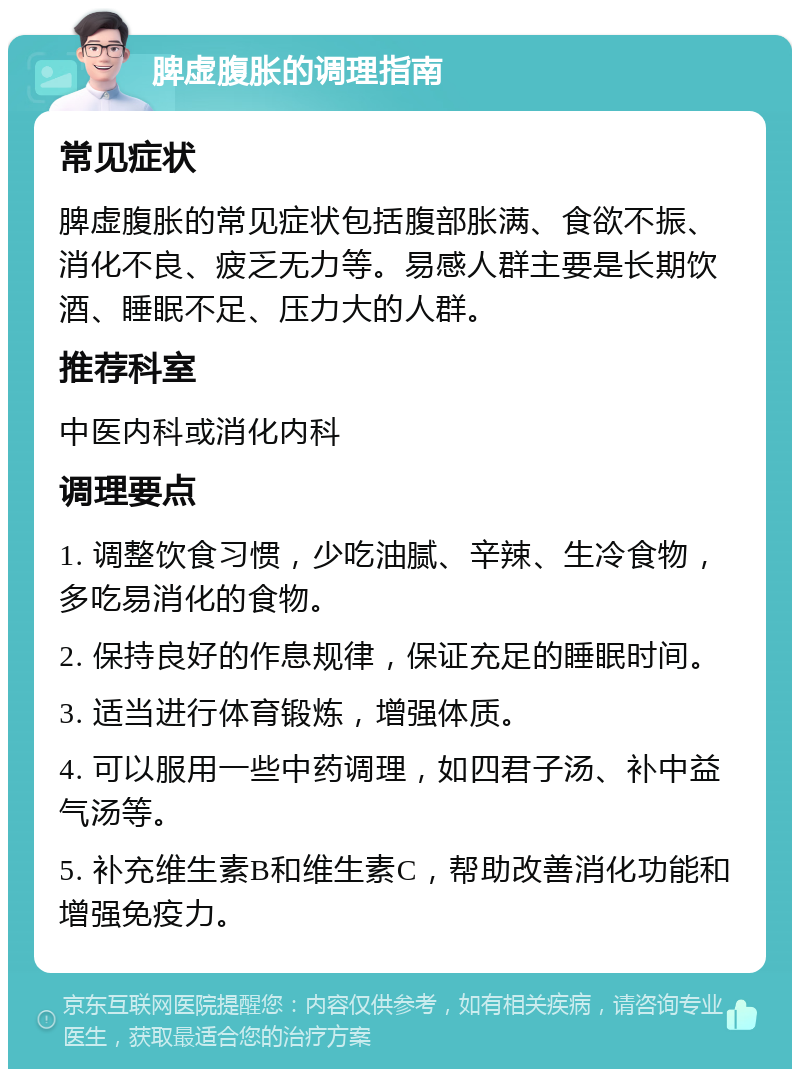 脾虚腹胀的调理指南 常见症状 脾虚腹胀的常见症状包括腹部胀满、食欲不振、消化不良、疲乏无力等。易感人群主要是长期饮酒、睡眠不足、压力大的人群。 推荐科室 中医内科或消化内科 调理要点 1. 调整饮食习惯，少吃油腻、辛辣、生冷食物，多吃易消化的食物。 2. 保持良好的作息规律，保证充足的睡眠时间。 3. 适当进行体育锻炼，增强体质。 4. 可以服用一些中药调理，如四君子汤、补中益气汤等。 5. 补充维生素B和维生素C，帮助改善消化功能和增强免疫力。