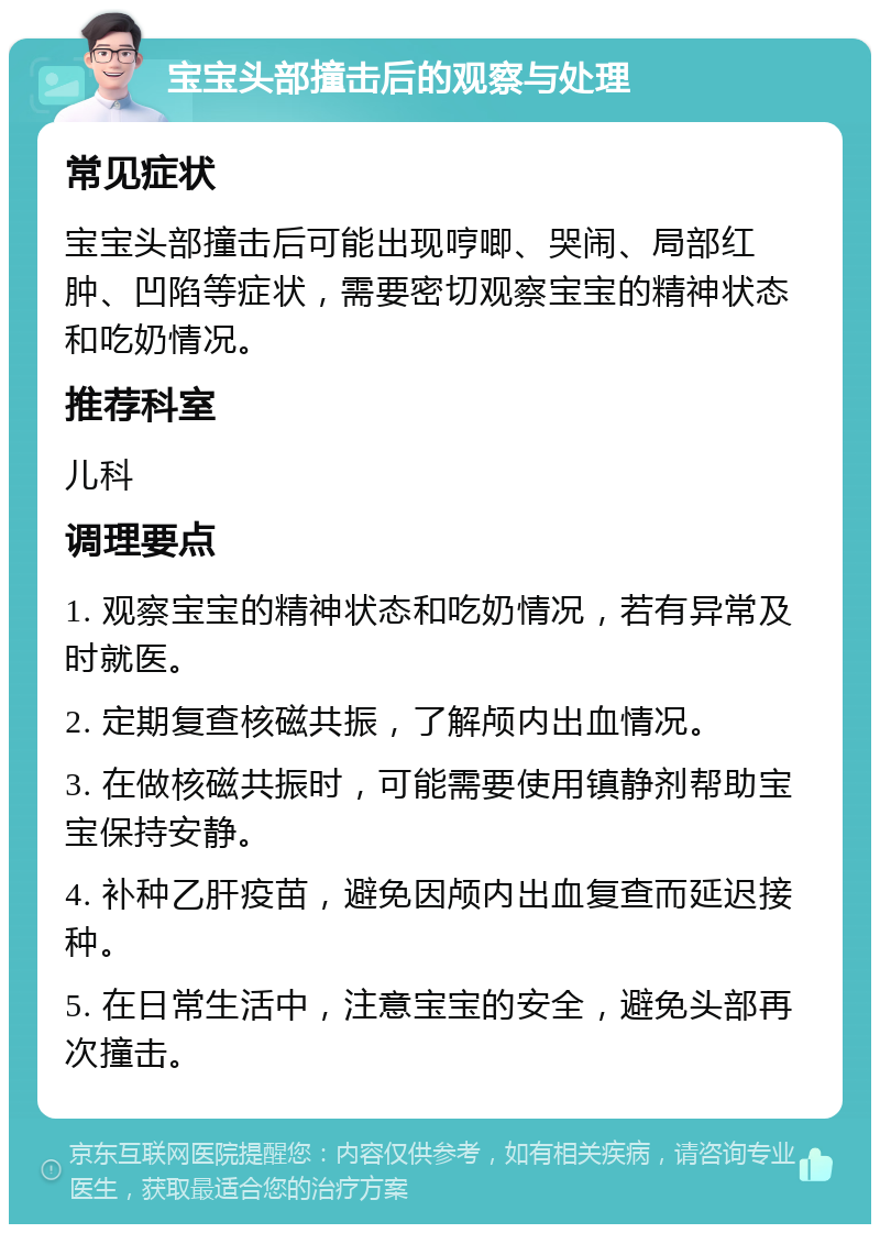 宝宝头部撞击后的观察与处理 常见症状 宝宝头部撞击后可能出现哼唧、哭闹、局部红肿、凹陷等症状，需要密切观察宝宝的精神状态和吃奶情况。 推荐科室 儿科 调理要点 1. 观察宝宝的精神状态和吃奶情况，若有异常及时就医。 2. 定期复查核磁共振，了解颅内出血情况。 3. 在做核磁共振时，可能需要使用镇静剂帮助宝宝保持安静。 4. 补种乙肝疫苗，避免因颅内出血复查而延迟接种。 5. 在日常生活中，注意宝宝的安全，避免头部再次撞击。