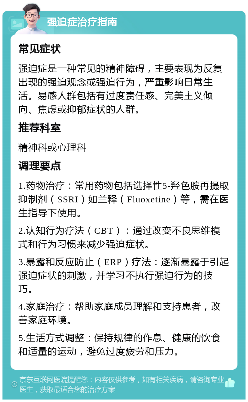 强迫症治疗指南 常见症状 强迫症是一种常见的精神障碍，主要表现为反复出现的强迫观念或强迫行为，严重影响日常生活。易感人群包括有过度责任感、完美主义倾向、焦虑或抑郁症状的人群。 推荐科室 精神科或心理科 调理要点 1.药物治疗：常用药物包括选择性5-羟色胺再摄取抑制剂（SSRI）如兰释（Fluoxetine）等，需在医生指导下使用。 2.认知行为疗法（CBT）：通过改变不良思维模式和行为习惯来减少强迫症状。 3.暴露和反应防止（ERP）疗法：逐渐暴露于引起强迫症状的刺激，并学习不执行强迫行为的技巧。 4.家庭治疗：帮助家庭成员理解和支持患者，改善家庭环境。 5.生活方式调整：保持规律的作息、健康的饮食和适量的运动，避免过度疲劳和压力。