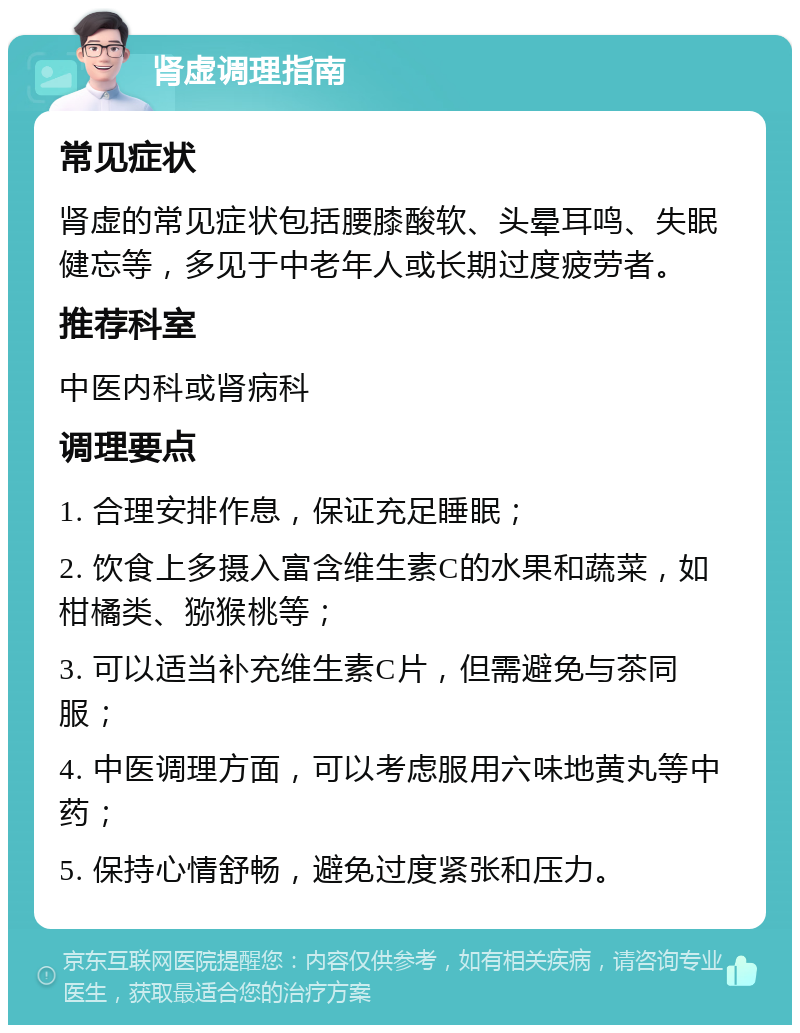 肾虚调理指南 常见症状 肾虚的常见症状包括腰膝酸软、头晕耳鸣、失眠健忘等，多见于中老年人或长期过度疲劳者。 推荐科室 中医内科或肾病科 调理要点 1. 合理安排作息，保证充足睡眠； 2. 饮食上多摄入富含维生素C的水果和蔬菜，如柑橘类、猕猴桃等； 3. 可以适当补充维生素C片，但需避免与茶同服； 4. 中医调理方面，可以考虑服用六味地黄丸等中药； 5. 保持心情舒畅，避免过度紧张和压力。