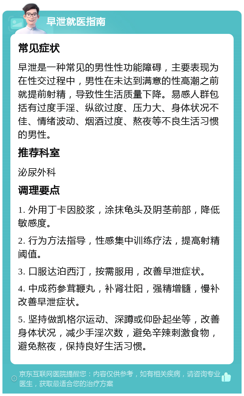 早泄就医指南 常见症状 早泄是一种常见的男性性功能障碍，主要表现为在性交过程中，男性在未达到满意的性高潮之前就提前射精，导致性生活质量下降。易感人群包括有过度手淫、纵欲过度、压力大、身体状况不佳、情绪波动、烟酒过度、熬夜等不良生活习惯的男性。 推荐科室 泌尿外科 调理要点 1. 外用丁卡因胶浆，涂抹龟头及阴茎前部，降低敏感度。 2. 行为方法指导，性感集中训练疗法，提高射精阈值。 3. 口服达泊西汀，按需服用，改善早泄症状。 4. 中成药参茸鞭丸，补肾壮阳，强精增髓，慢补改善早泄症状。 5. 坚持做凯格尔运动、深蹲或仰卧起坐等，改善身体状况，减少手淫次数，避免辛辣刺激食物，避免熬夜，保持良好生活习惯。