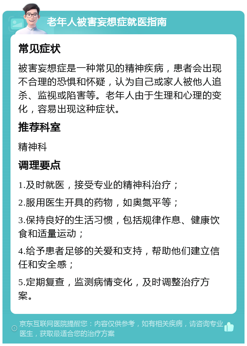 老年人被害妄想症就医指南 常见症状 被害妄想症是一种常见的精神疾病，患者会出现不合理的恐惧和怀疑，认为自己或家人被他人追杀、监视或陷害等。老年人由于生理和心理的变化，容易出现这种症状。 推荐科室 精神科 调理要点 1.及时就医，接受专业的精神科治疗； 2.服用医生开具的药物，如奥氮平等； 3.保持良好的生活习惯，包括规律作息、健康饮食和适量运动； 4.给予患者足够的关爱和支持，帮助他们建立信任和安全感； 5.定期复查，监测病情变化，及时调整治疗方案。