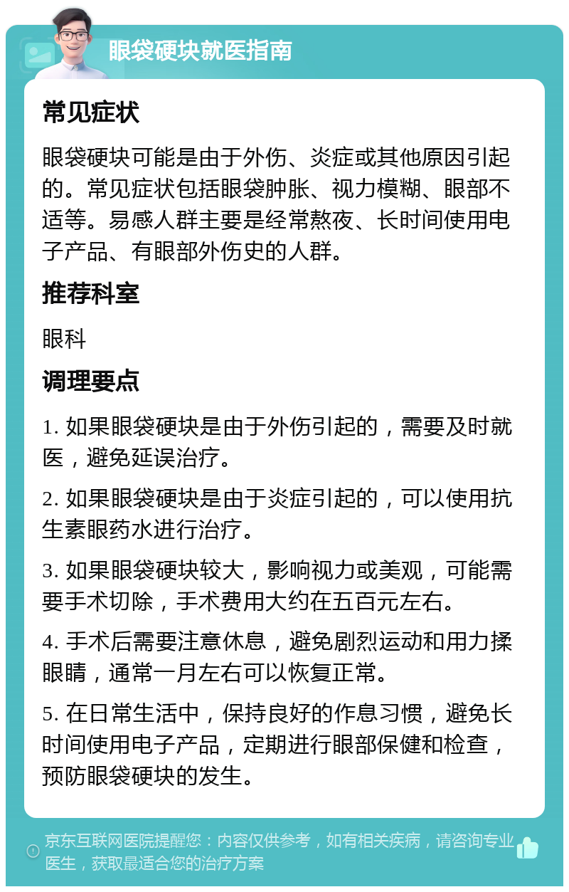 眼袋硬块就医指南 常见症状 眼袋硬块可能是由于外伤、炎症或其他原因引起的。常见症状包括眼袋肿胀、视力模糊、眼部不适等。易感人群主要是经常熬夜、长时间使用电子产品、有眼部外伤史的人群。 推荐科室 眼科 调理要点 1. 如果眼袋硬块是由于外伤引起的，需要及时就医，避免延误治疗。 2. 如果眼袋硬块是由于炎症引起的，可以使用抗生素眼药水进行治疗。 3. 如果眼袋硬块较大，影响视力或美观，可能需要手术切除，手术费用大约在五百元左右。 4. 手术后需要注意休息，避免剧烈运动和用力揉眼睛，通常一月左右可以恢复正常。 5. 在日常生活中，保持良好的作息习惯，避免长时间使用电子产品，定期进行眼部保健和检查，预防眼袋硬块的发生。