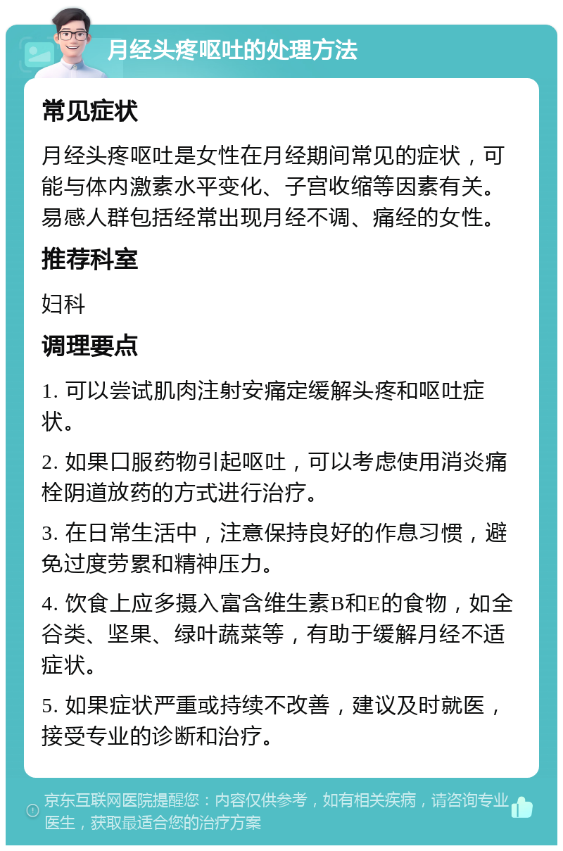 月经头疼呕吐的处理方法 常见症状 月经头疼呕吐是女性在月经期间常见的症状，可能与体内激素水平变化、子宫收缩等因素有关。易感人群包括经常出现月经不调、痛经的女性。 推荐科室 妇科 调理要点 1. 可以尝试肌肉注射安痛定缓解头疼和呕吐症状。 2. 如果口服药物引起呕吐，可以考虑使用消炎痛栓阴道放药的方式进行治疗。 3. 在日常生活中，注意保持良好的作息习惯，避免过度劳累和精神压力。 4. 饮食上应多摄入富含维生素B和E的食物，如全谷类、坚果、绿叶蔬菜等，有助于缓解月经不适症状。 5. 如果症状严重或持续不改善，建议及时就医，接受专业的诊断和治疗。