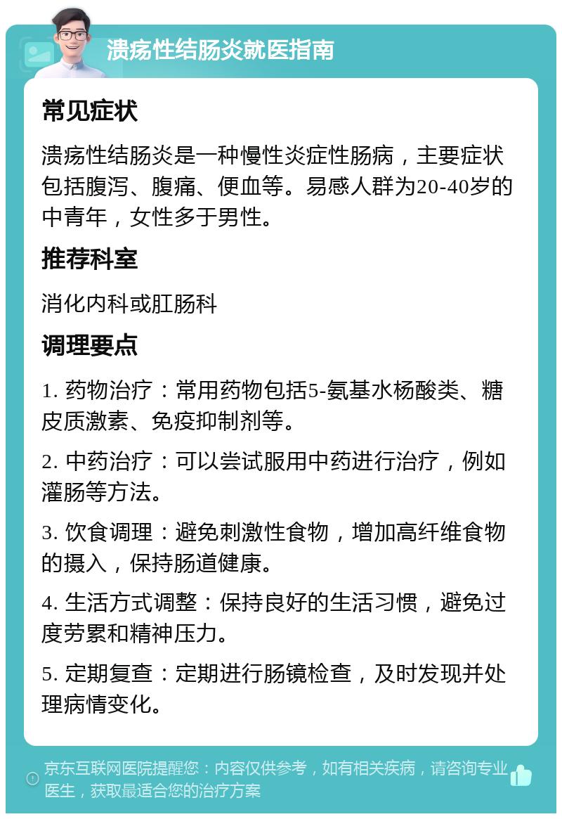 溃疡性结肠炎就医指南 常见症状 溃疡性结肠炎是一种慢性炎症性肠病，主要症状包括腹泻、腹痛、便血等。易感人群为20-40岁的中青年，女性多于男性。 推荐科室 消化内科或肛肠科 调理要点 1. 药物治疗：常用药物包括5-氨基水杨酸类、糖皮质激素、免疫抑制剂等。 2. 中药治疗：可以尝试服用中药进行治疗，例如灌肠等方法。 3. 饮食调理：避免刺激性食物，增加高纤维食物的摄入，保持肠道健康。 4. 生活方式调整：保持良好的生活习惯，避免过度劳累和精神压力。 5. 定期复查：定期进行肠镜检查，及时发现并处理病情变化。