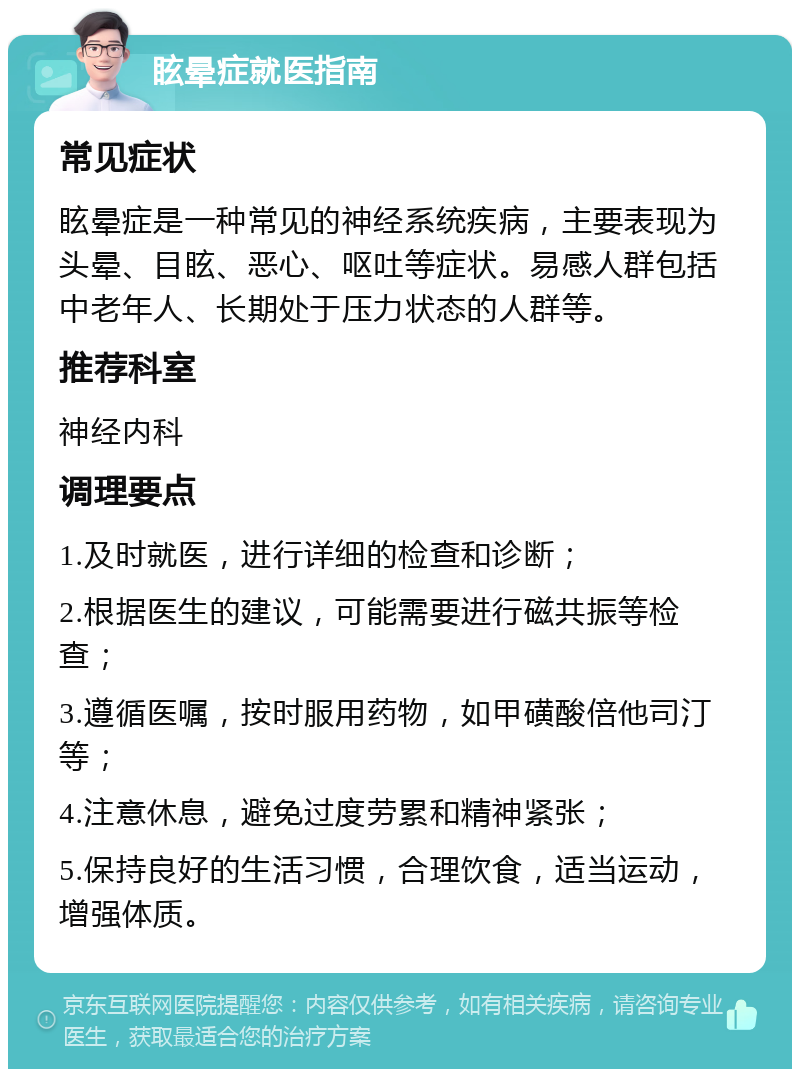 眩晕症就医指南 常见症状 眩晕症是一种常见的神经系统疾病，主要表现为头晕、目眩、恶心、呕吐等症状。易感人群包括中老年人、长期处于压力状态的人群等。 推荐科室 神经内科 调理要点 1.及时就医，进行详细的检查和诊断； 2.根据医生的建议，可能需要进行磁共振等检查； 3.遵循医嘱，按时服用药物，如甲磺酸倍他司汀等； 4.注意休息，避免过度劳累和精神紧张； 5.保持良好的生活习惯，合理饮食，适当运动，增强体质。