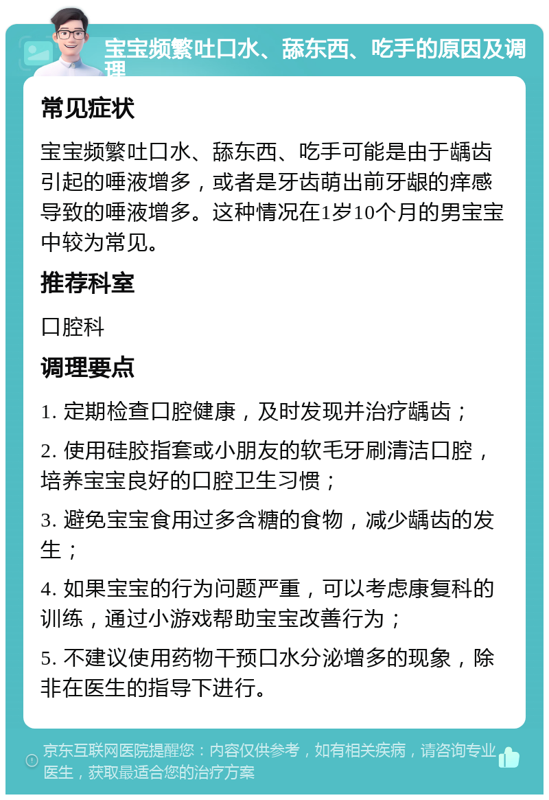 宝宝频繁吐口水、舔东西、吃手的原因及调理 常见症状 宝宝频繁吐口水、舔东西、吃手可能是由于龋齿引起的唾液增多，或者是牙齿萌出前牙龈的痒感导致的唾液增多。这种情况在1岁10个月的男宝宝中较为常见。 推荐科室 口腔科 调理要点 1. 定期检查口腔健康，及时发现并治疗龋齿； 2. 使用硅胶指套或小朋友的软毛牙刷清洁口腔，培养宝宝良好的口腔卫生习惯； 3. 避免宝宝食用过多含糖的食物，减少龋齿的发生； 4. 如果宝宝的行为问题严重，可以考虑康复科的训练，通过小游戏帮助宝宝改善行为； 5. 不建议使用药物干预口水分泌增多的现象，除非在医生的指导下进行。