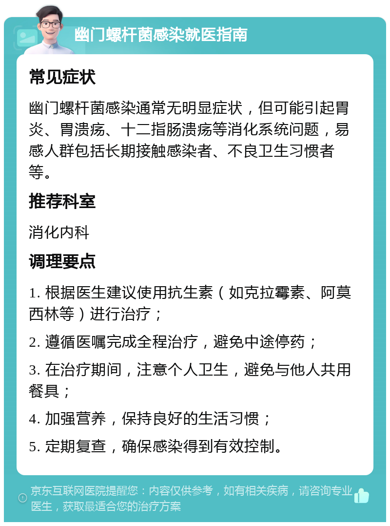 幽门螺杆菌感染就医指南 常见症状 幽门螺杆菌感染通常无明显症状，但可能引起胃炎、胃溃疡、十二指肠溃疡等消化系统问题，易感人群包括长期接触感染者、不良卫生习惯者等。 推荐科室 消化内科 调理要点 1. 根据医生建议使用抗生素（如克拉霉素、阿莫西林等）进行治疗； 2. 遵循医嘱完成全程治疗，避免中途停药； 3. 在治疗期间，注意个人卫生，避免与他人共用餐具； 4. 加强营养，保持良好的生活习惯； 5. 定期复查，确保感染得到有效控制。