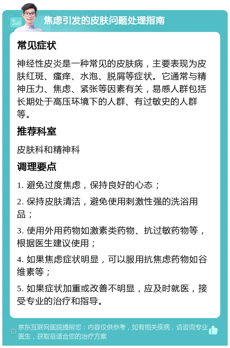 焦虑引发的皮肤问题处理指南 常见症状 神经性皮炎是一种常见的皮肤病，主要表现为皮肤红斑、瘙痒、水泡、脱屑等症状。它通常与精神压力、焦虑、紧张等因素有关，易感人群包括长期处于高压环境下的人群、有过敏史的人群等。 推荐科室 皮肤科和精神科 调理要点 1. 避免过度焦虑，保持良好的心态； 2. 保持皮肤清洁，避免使用刺激性强的洗浴用品； 3. 使用外用药物如激素类药物、抗过敏药物等，根据医生建议使用； 4. 如果焦虑症状明显，可以服用抗焦虑药物如谷维素等； 5. 如果症状加重或改善不明显，应及时就医，接受专业的治疗和指导。