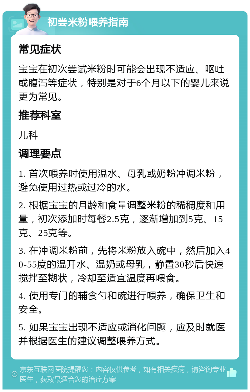 初尝米粉喂养指南 常见症状 宝宝在初次尝试米粉时可能会出现不适应、呕吐或腹泻等症状，特别是对于6个月以下的婴儿来说更为常见。 推荐科室 儿科 调理要点 1. 首次喂养时使用温水、母乳或奶粉冲调米粉，避免使用过热或过冷的水。 2. 根据宝宝的月龄和食量调整米粉的稀稠度和用量，初次添加时每餐2.5克，逐渐增加到5克、15克、25克等。 3. 在冲调米粉前，先将米粉放入碗中，然后加入40-55度的温开水、温奶或母乳，静置30秒后快速搅拌至糊状，冷却至适宜温度再喂食。 4. 使用专门的辅食勺和碗进行喂养，确保卫生和安全。 5. 如果宝宝出现不适应或消化问题，应及时就医并根据医生的建议调整喂养方式。