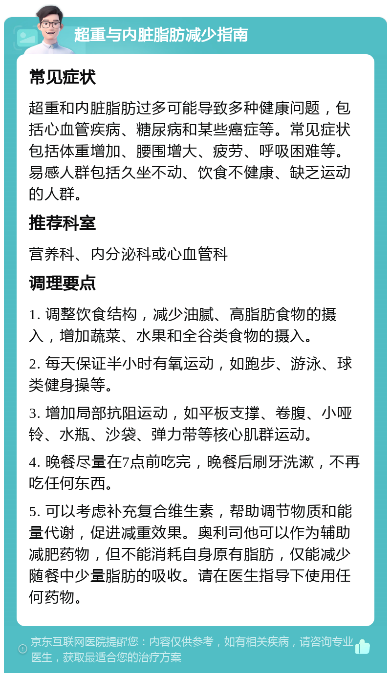 超重与内脏脂肪减少指南 常见症状 超重和内脏脂肪过多可能导致多种健康问题，包括心血管疾病、糖尿病和某些癌症等。常见症状包括体重增加、腰围增大、疲劳、呼吸困难等。易感人群包括久坐不动、饮食不健康、缺乏运动的人群。 推荐科室 营养科、内分泌科或心血管科 调理要点 1. 调整饮食结构，减少油腻、高脂肪食物的摄入，增加蔬菜、水果和全谷类食物的摄入。 2. 每天保证半小时有氧运动，如跑步、游泳、球类健身操等。 3. 增加局部抗阻运动，如平板支撑、卷腹、小哑铃、水瓶、沙袋、弹力带等核心肌群运动。 4. 晚餐尽量在7点前吃完，晚餐后刷牙洗漱，不再吃任何东西。 5. 可以考虑补充复合维生素，帮助调节物质和能量代谢，促进减重效果。奥利司他可以作为辅助减肥药物，但不能消耗自身原有脂肪，仅能减少随餐中少量脂肪的吸收。请在医生指导下使用任何药物。