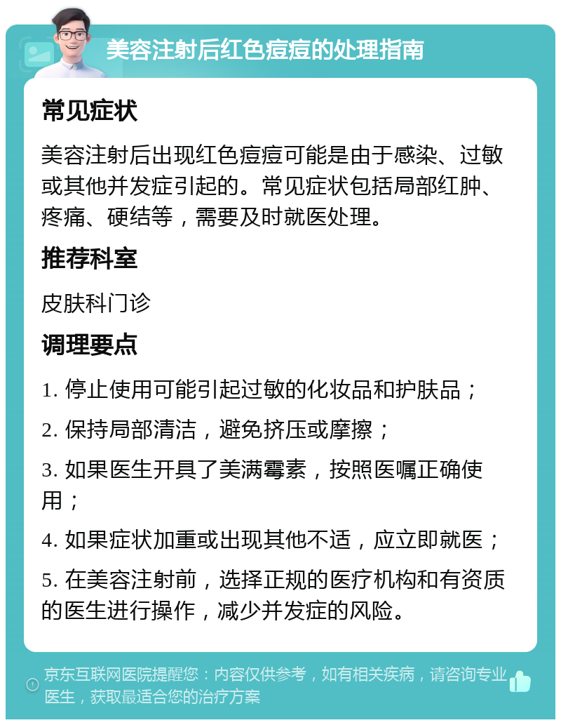 美容注射后红色痘痘的处理指南 常见症状 美容注射后出现红色痘痘可能是由于感染、过敏或其他并发症引起的。常见症状包括局部红肿、疼痛、硬结等，需要及时就医处理。 推荐科室 皮肤科门诊 调理要点 1. 停止使用可能引起过敏的化妆品和护肤品； 2. 保持局部清洁，避免挤压或摩擦； 3. 如果医生开具了美满霉素，按照医嘱正确使用； 4. 如果症状加重或出现其他不适，应立即就医； 5. 在美容注射前，选择正规的医疗机构和有资质的医生进行操作，减少并发症的风险。