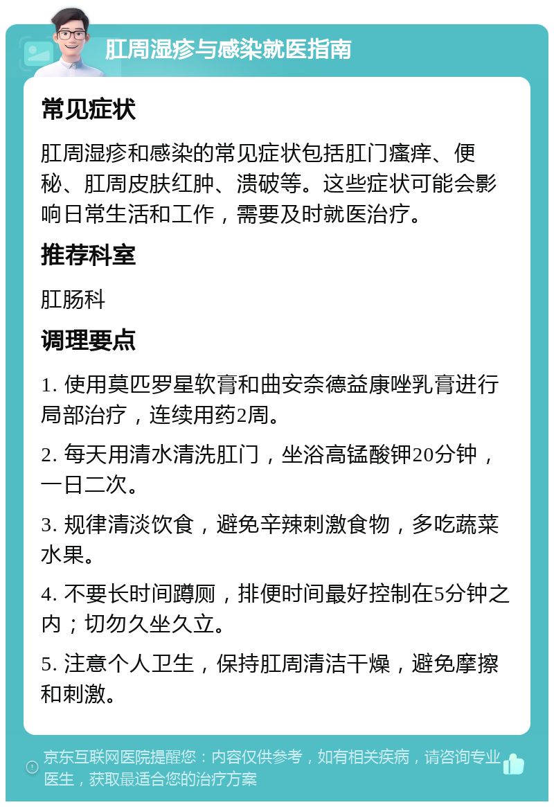 肛周湿疹与感染就医指南 常见症状 肛周湿疹和感染的常见症状包括肛门瘙痒、便秘、肛周皮肤红肿、溃破等。这些症状可能会影响日常生活和工作，需要及时就医治疗。 推荐科室 肛肠科 调理要点 1. 使用莫匹罗星软膏和曲安奈德益康唑乳膏进行局部治疗，连续用药2周。 2. 每天用清水清洗肛门，坐浴高锰酸钾20分钟，一日二次。 3. 规律清淡饮食，避免辛辣刺激食物，多吃蔬菜水果。 4. 不要长时间蹲厕，排便时间最好控制在5分钟之内；切勿久坐久立。 5. 注意个人卫生，保持肛周清洁干燥，避免摩擦和刺激。