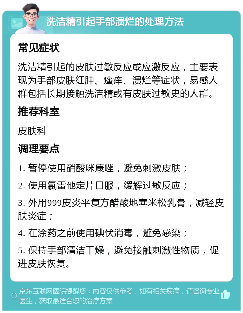 洗洁精引起手部溃烂的处理方法 常见症状 洗洁精引起的皮肤过敏反应或应激反应，主要表现为手部皮肤红肿、瘙痒、溃烂等症状，易感人群包括长期接触洗洁精或有皮肤过敏史的人群。 推荐科室 皮肤科 调理要点 1. 暂停使用硝酸咪康唑，避免刺激皮肤； 2. 使用氯雷他定片口服，缓解过敏反应； 3. 外用999皮炎平复方醋酸地塞米松乳膏，减轻皮肤炎症； 4. 在涂药之前使用碘伏消毒，避免感染； 5. 保持手部清洁干燥，避免接触刺激性物质，促进皮肤恢复。