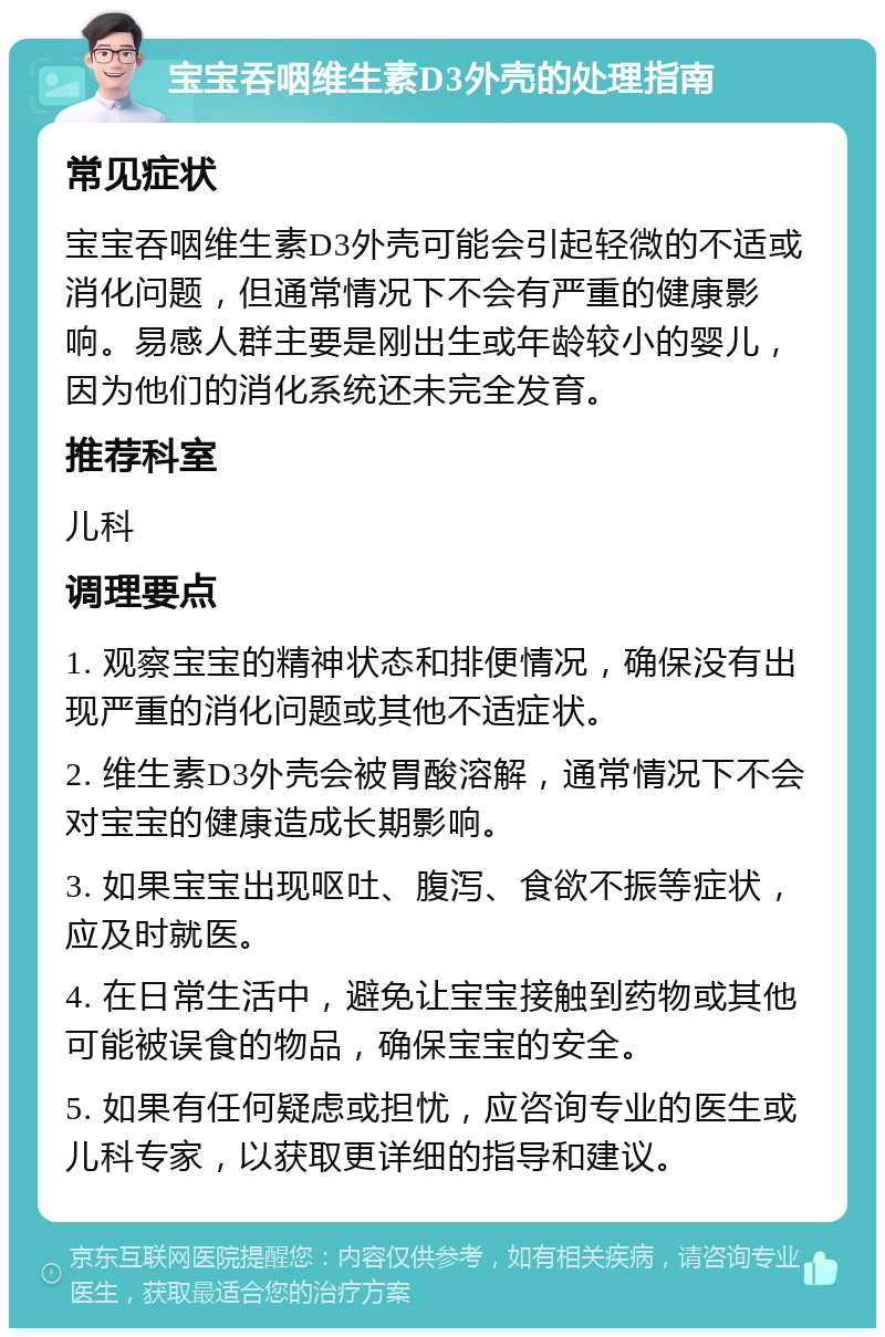 宝宝吞咽维生素D3外壳的处理指南 常见症状 宝宝吞咽维生素D3外壳可能会引起轻微的不适或消化问题，但通常情况下不会有严重的健康影响。易感人群主要是刚出生或年龄较小的婴儿，因为他们的消化系统还未完全发育。 推荐科室 儿科 调理要点 1. 观察宝宝的精神状态和排便情况，确保没有出现严重的消化问题或其他不适症状。 2. 维生素D3外壳会被胃酸溶解，通常情况下不会对宝宝的健康造成长期影响。 3. 如果宝宝出现呕吐、腹泻、食欲不振等症状，应及时就医。 4. 在日常生活中，避免让宝宝接触到药物或其他可能被误食的物品，确保宝宝的安全。 5. 如果有任何疑虑或担忧，应咨询专业的医生或儿科专家，以获取更详细的指导和建议。