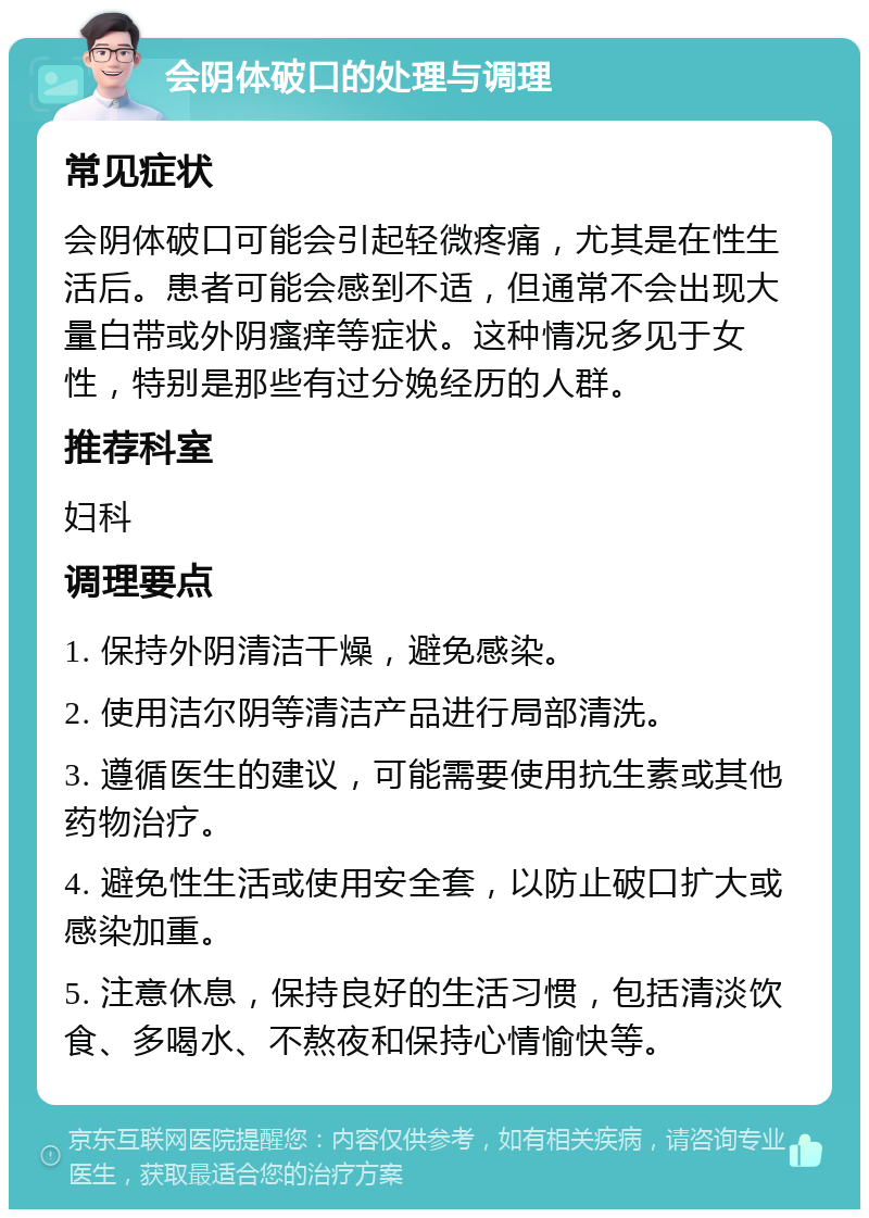 会阴体破口的处理与调理 常见症状 会阴体破口可能会引起轻微疼痛，尤其是在性生活后。患者可能会感到不适，但通常不会出现大量白带或外阴瘙痒等症状。这种情况多见于女性，特别是那些有过分娩经历的人群。 推荐科室 妇科 调理要点 1. 保持外阴清洁干燥，避免感染。 2. 使用洁尔阴等清洁产品进行局部清洗。 3. 遵循医生的建议，可能需要使用抗生素或其他药物治疗。 4. 避免性生活或使用安全套，以防止破口扩大或感染加重。 5. 注意休息，保持良好的生活习惯，包括清淡饮食、多喝水、不熬夜和保持心情愉快等。