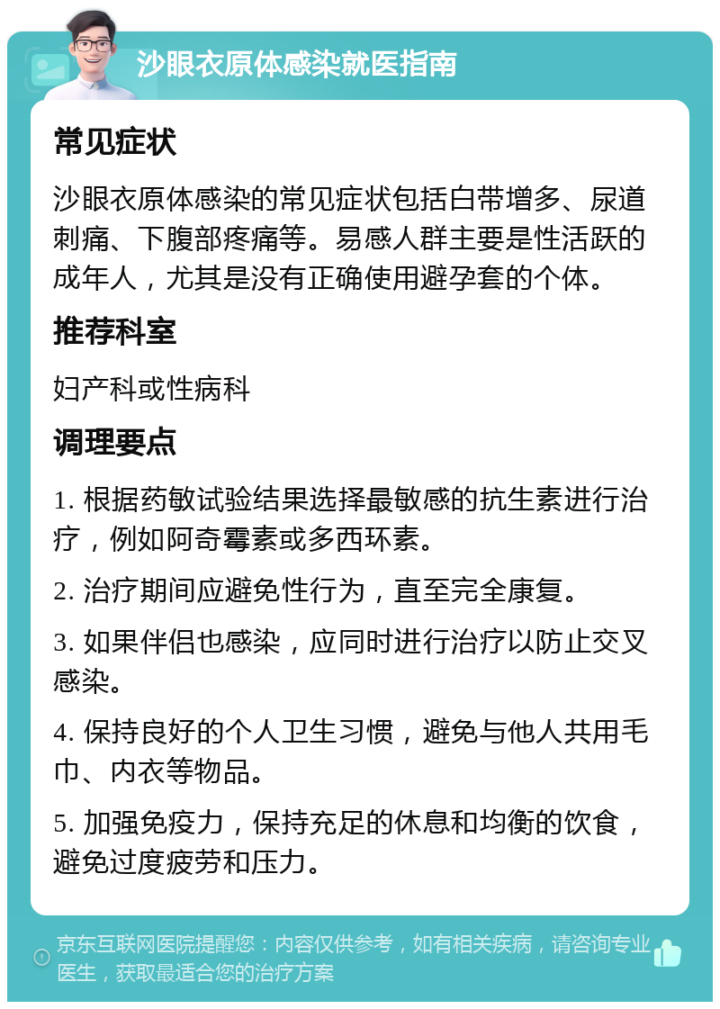 沙眼衣原体感染就医指南 常见症状 沙眼衣原体感染的常见症状包括白带增多、尿道刺痛、下腹部疼痛等。易感人群主要是性活跃的成年人，尤其是没有正确使用避孕套的个体。 推荐科室 妇产科或性病科 调理要点 1. 根据药敏试验结果选择最敏感的抗生素进行治疗，例如阿奇霉素或多西环素。 2. 治疗期间应避免性行为，直至完全康复。 3. 如果伴侣也感染，应同时进行治疗以防止交叉感染。 4. 保持良好的个人卫生习惯，避免与他人共用毛巾、内衣等物品。 5. 加强免疫力，保持充足的休息和均衡的饮食，避免过度疲劳和压力。