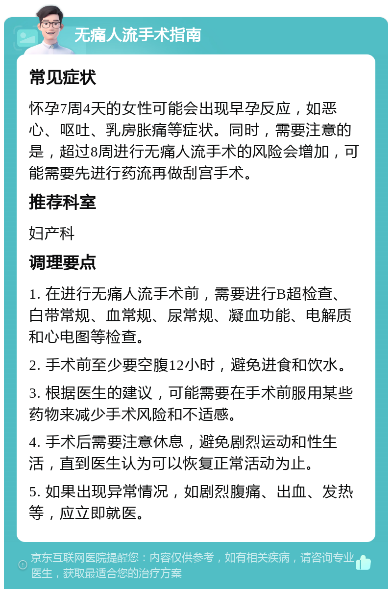 无痛人流手术指南 常见症状 怀孕7周4天的女性可能会出现早孕反应，如恶心、呕吐、乳房胀痛等症状。同时，需要注意的是，超过8周进行无痛人流手术的风险会增加，可能需要先进行药流再做刮宫手术。 推荐科室 妇产科 调理要点 1. 在进行无痛人流手术前，需要进行B超检查、白带常规、血常规、尿常规、凝血功能、电解质和心电图等检查。 2. 手术前至少要空腹12小时，避免进食和饮水。 3. 根据医生的建议，可能需要在手术前服用某些药物来减少手术风险和不适感。 4. 手术后需要注意休息，避免剧烈运动和性生活，直到医生认为可以恢复正常活动为止。 5. 如果出现异常情况，如剧烈腹痛、出血、发热等，应立即就医。