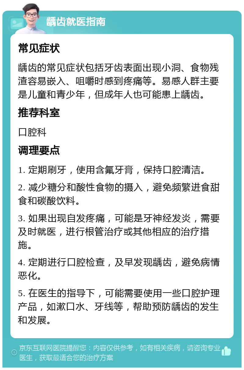 龋齿就医指南 常见症状 龋齿的常见症状包括牙齿表面出现小洞、食物残渣容易嵌入、咀嚼时感到疼痛等。易感人群主要是儿童和青少年，但成年人也可能患上龋齿。 推荐科室 口腔科 调理要点 1. 定期刷牙，使用含氟牙膏，保持口腔清洁。 2. 减少糖分和酸性食物的摄入，避免频繁进食甜食和碳酸饮料。 3. 如果出现自发疼痛，可能是牙神经发炎，需要及时就医，进行根管治疗或其他相应的治疗措施。 4. 定期进行口腔检查，及早发现龋齿，避免病情恶化。 5. 在医生的指导下，可能需要使用一些口腔护理产品，如漱口水、牙线等，帮助预防龋齿的发生和发展。