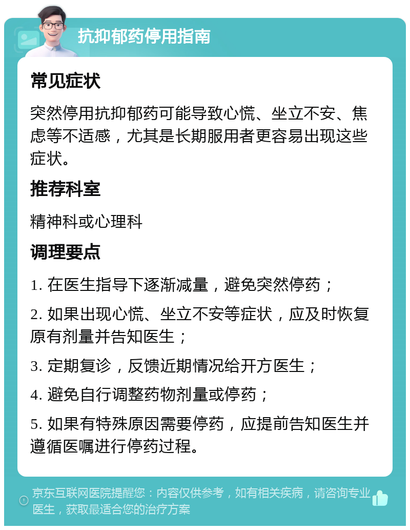 抗抑郁药停用指南 常见症状 突然停用抗抑郁药可能导致心慌、坐立不安、焦虑等不适感，尤其是长期服用者更容易出现这些症状。 推荐科室 精神科或心理科 调理要点 1. 在医生指导下逐渐减量，避免突然停药； 2. 如果出现心慌、坐立不安等症状，应及时恢复原有剂量并告知医生； 3. 定期复诊，反馈近期情况给开方医生； 4. 避免自行调整药物剂量或停药； 5. 如果有特殊原因需要停药，应提前告知医生并遵循医嘱进行停药过程。